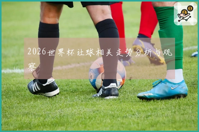 2026世界杯让球相关走势分析与观察