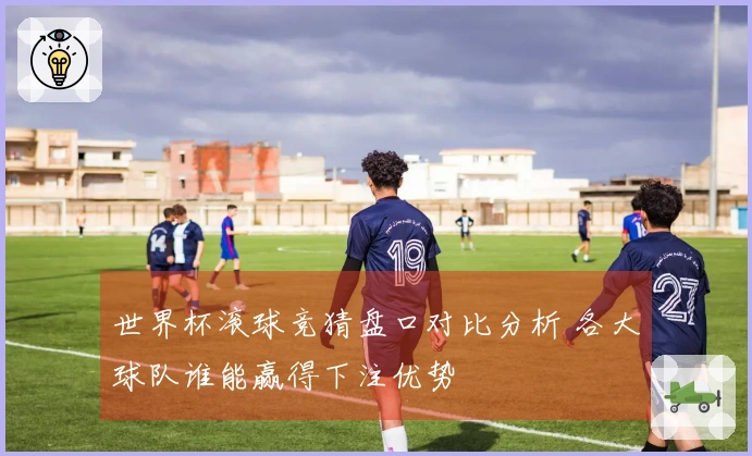 世界杯滚球竞猜盘口对比分析 各大球队谁能赢得下注优势